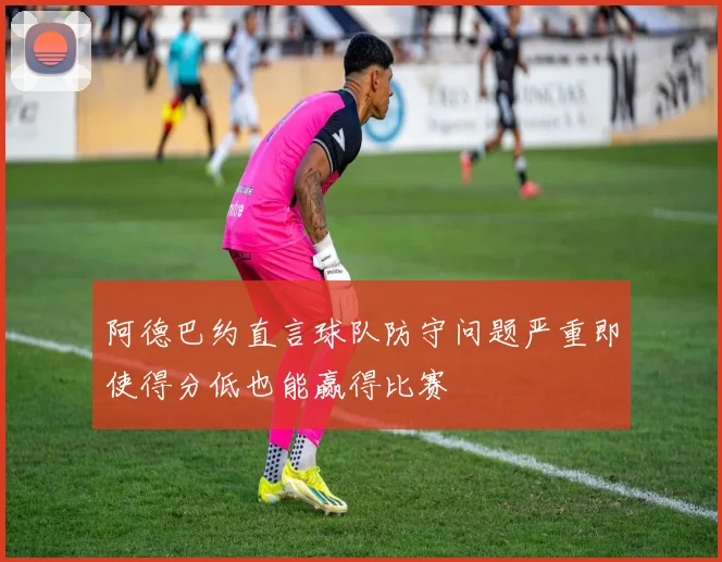 阿德巴约直言球队防守问题严重即使得分低也能赢得比赛