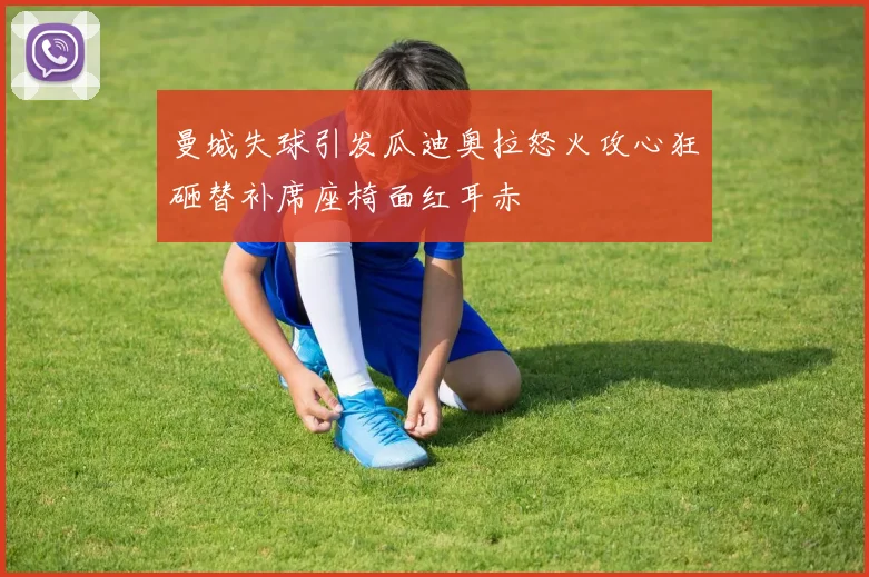 曼城失球引发瓜迪奥拉怒火攻心狂砸替补席座椅面红耳赤