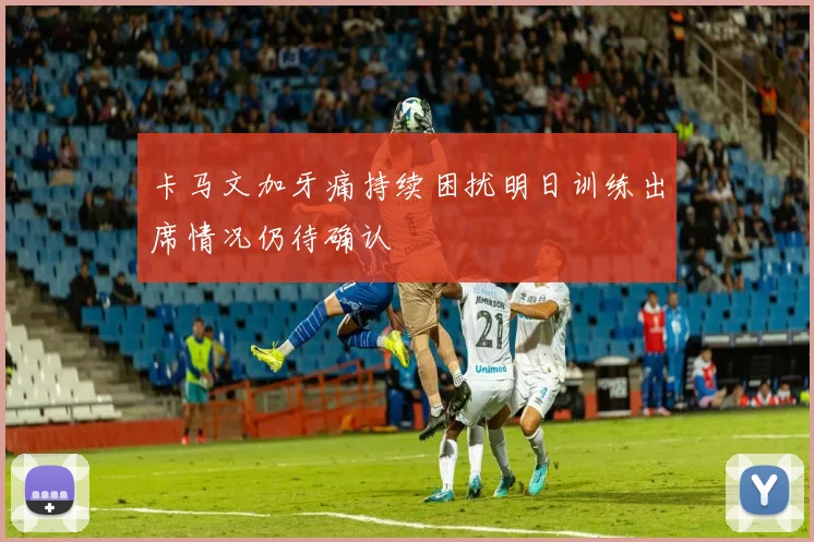 卡马文加牙痛持续困扰明日训练出席情况仍待确认