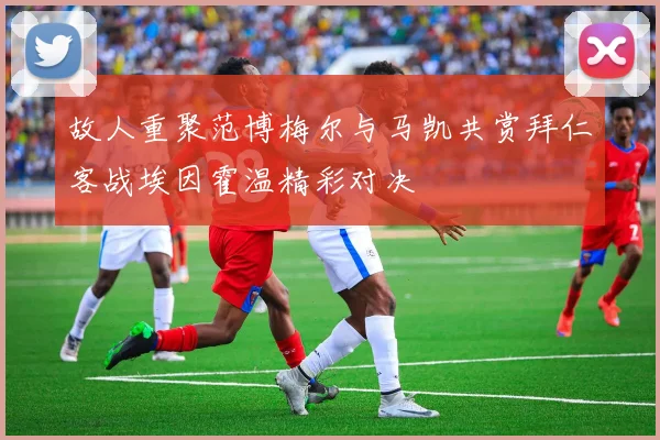 故人重聚范博梅尔与马凯共赏拜仁客战埃因霍温精彩对决