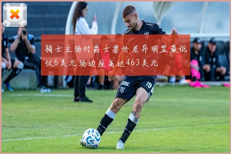 骑士主场对爵士票价差异明显最低仅6美元场边座高达463美元