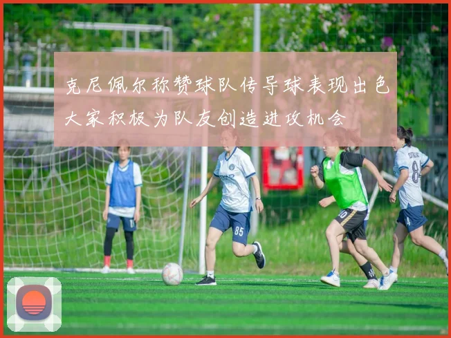 克尼佩尔称赞球队传导球表现出色大家积极为队友创造进攻机会