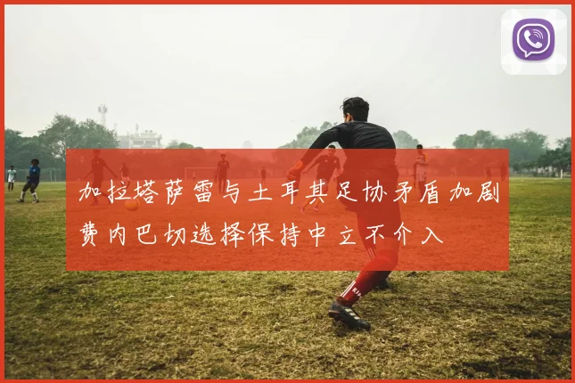 加拉塔萨雷与土耳其足协矛盾加剧费内巴切选择保持中立不介入