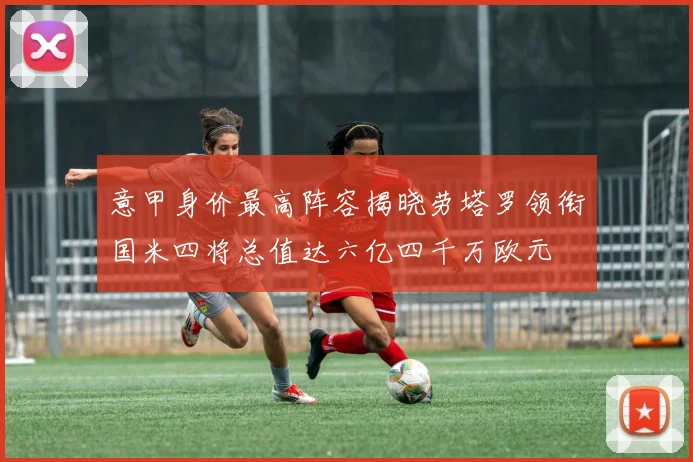 意甲身价最高阵容揭晓劳塔罗领衔国米四将总值达六亿四千万欧元