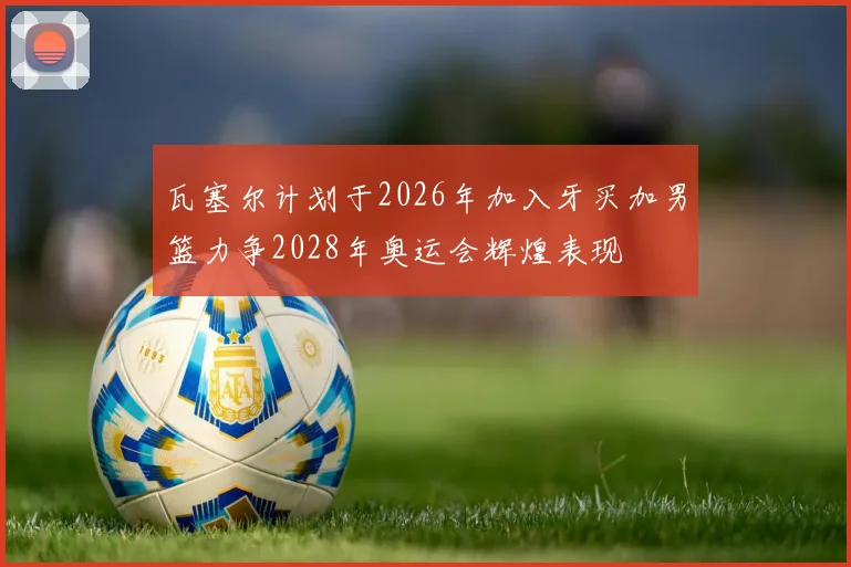 瓦塞尔计划于2026年加入牙买加男篮力争2028年奥运会辉煌表现