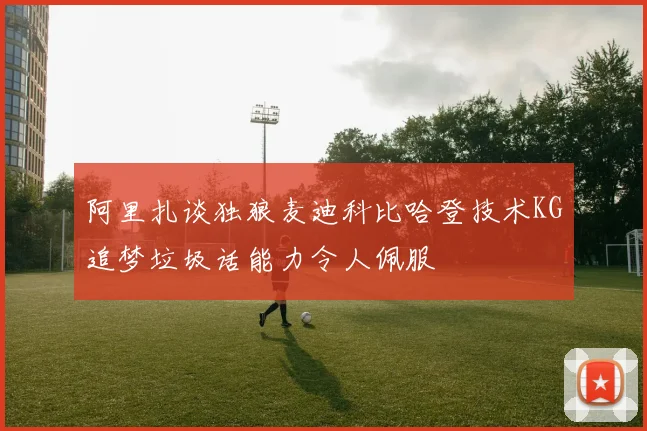 阿里扎谈独狼麦迪科比哈登技术KG追梦垃圾话能力令人佩服