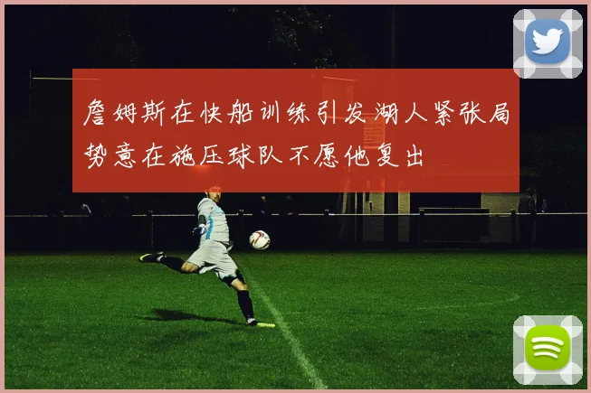 詹姆斯在快船训练引发湖人紧张局势意在施压球队不愿他复出