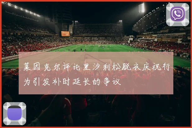 莱因克尔评论里沙利松脱衣庆祝行为引发补时延长的争议