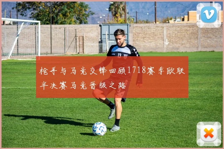 枪手与马竞交锋回顾1718赛季欧联半决赛马竞晋级之路