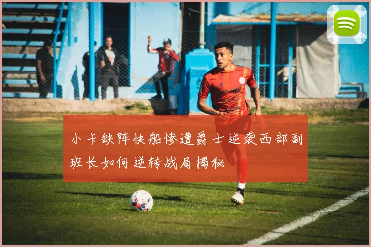 小卡缺阵快船惨遭爵士逆袭西部副班长如何逆转战局揭秘