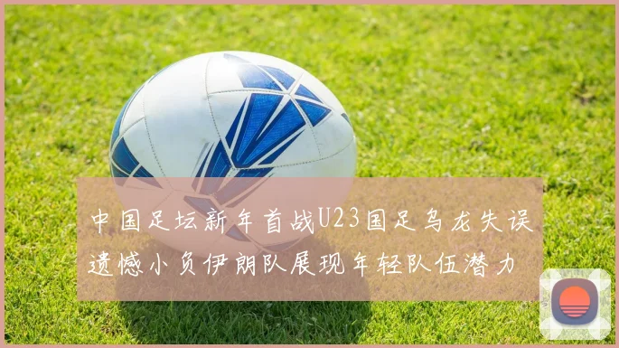 中国足坛新年首战U23国足乌龙失误遗憾小负伊朗队展现年轻队伍潜力