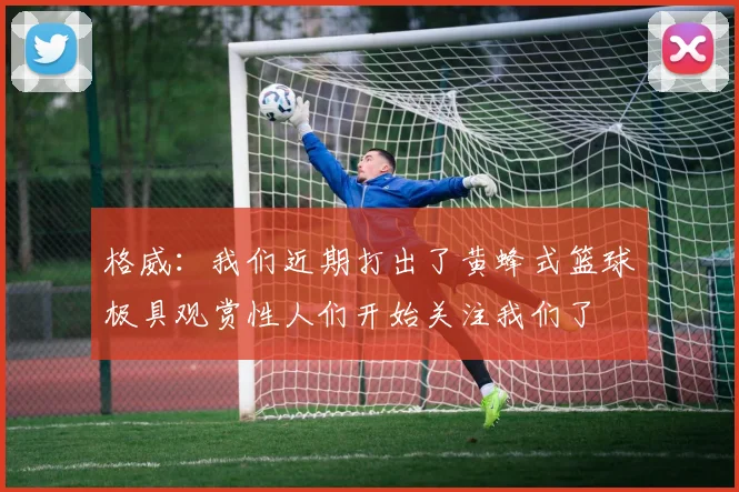格威：我们近期打出了黄蜂式篮球极具观赏性人们开始关注我们了