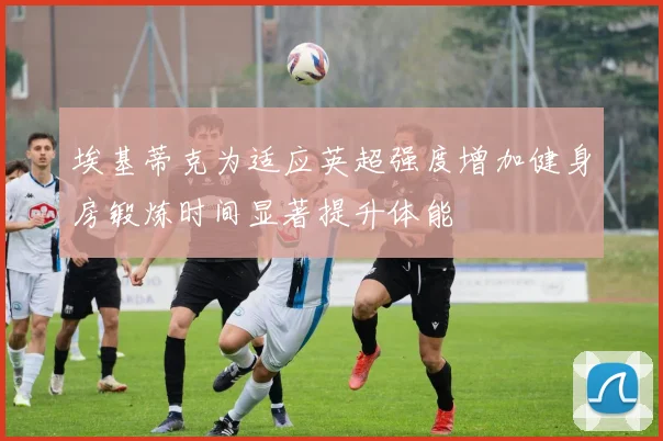 埃基蒂克为适应英超强度增加健身房锻炼时间显著提升体能