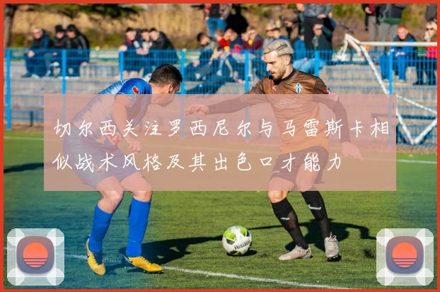 切尔西关注罗西尼尔与马雷斯卡相似战术风格及其出色口才能力