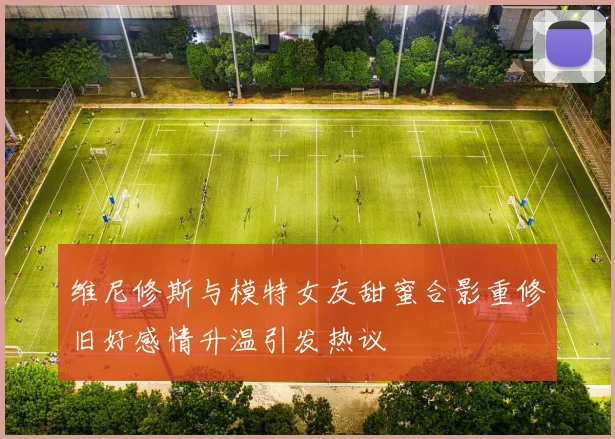 维尼修斯与模特女友甜蜜合影重修旧好感情升温引发热议