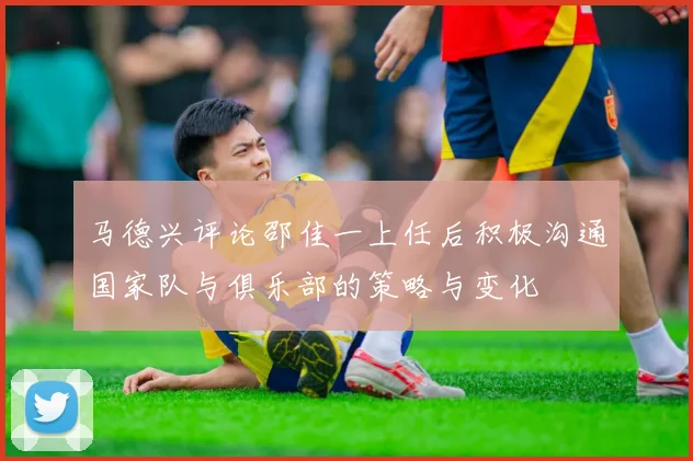 马德兴评论邵佳一上任后积极沟通国家队与俱乐部的策略与变化