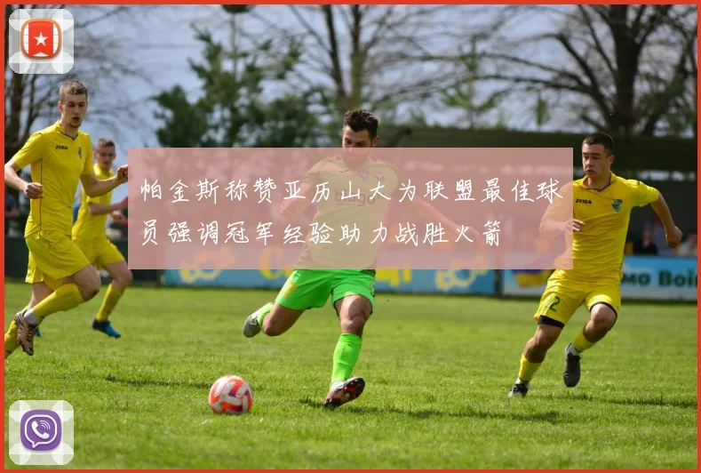帕金斯称赞亚历山大为联盟最佳球员强调冠军经验助力战胜火箭