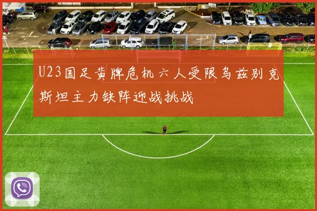 U23国足黄牌危机六人受限乌兹别克斯坦主力缺阵迎战挑战