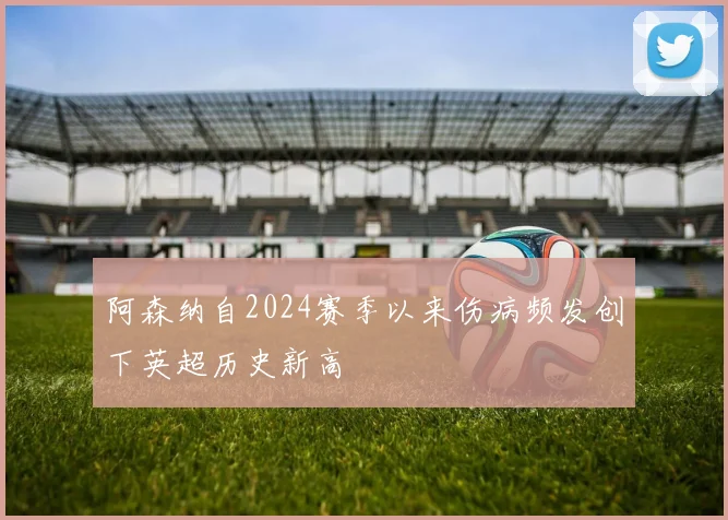阿森纳自2024赛季以来伤病频发创下英超历史新高