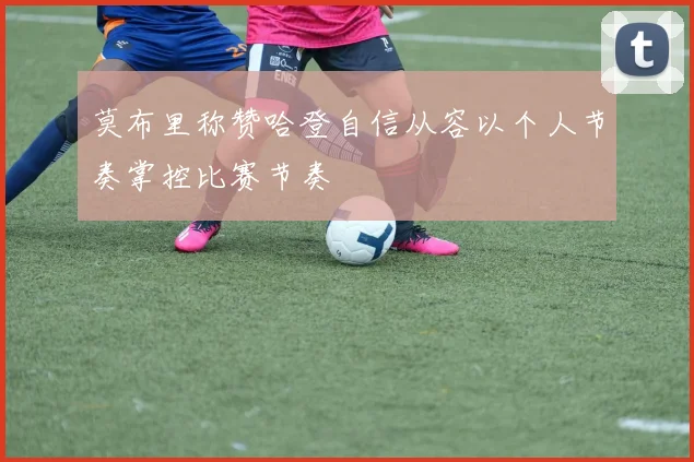 莫布里称赞哈登自信从容以个人节奏掌控比赛节奏