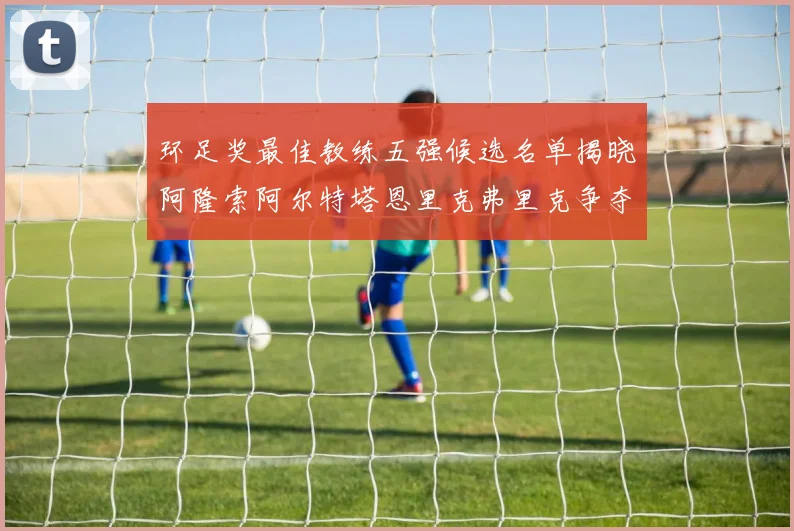 环足奖最佳教练五强候选名单揭晓阿隆索阿尔特塔恩里克弗里克争夺荣耀