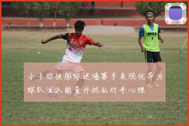 小卡称快船球迷墙赛季表现优异为球队注入能量并扰乱对手心理