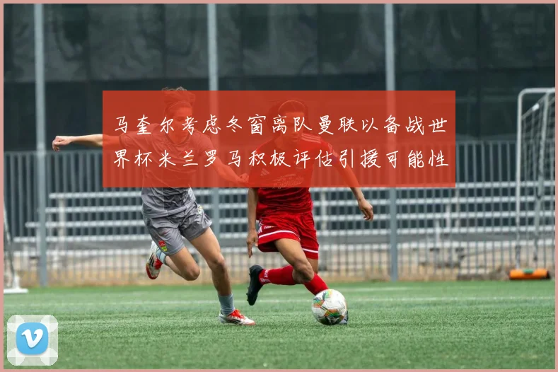 马奎尔考虑冬窗离队曼联以备战世界杯米兰罗马积极评估引援可能性