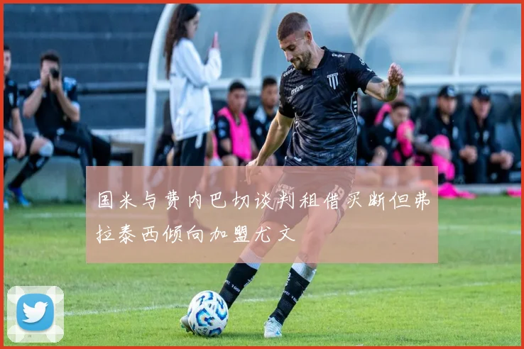 国米与费内巴切谈判租借买断但弗拉泰西倾向加盟尤文