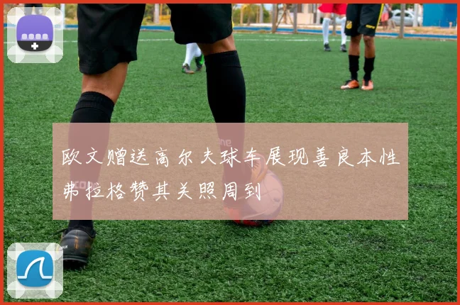 欧文赠送高尔夫球车展现善良本性弗拉格赞其关照周到