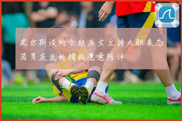 皮尔斯谈约会经历女主持大胆表态若男友坐轮椅我愿意陪伴