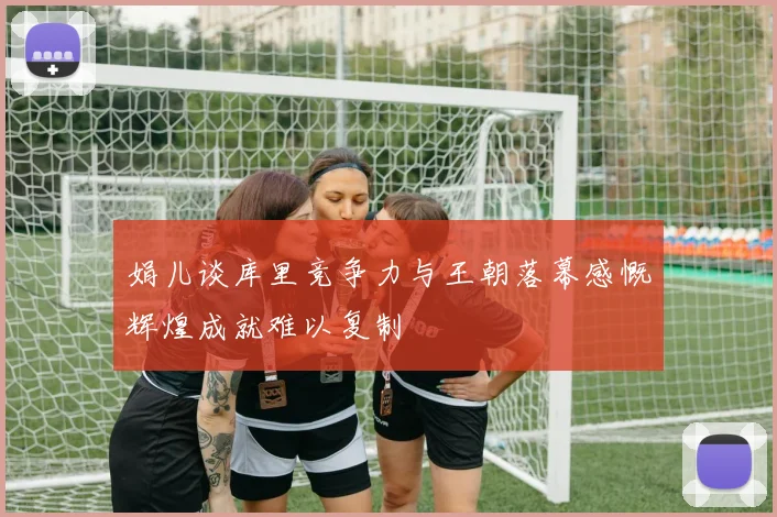 娟儿谈库里竞争力与王朝落幕感慨辉煌成就难以复制