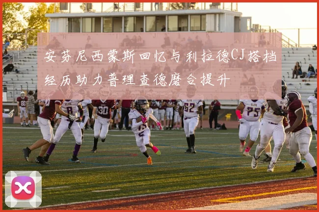 安芬尼西蒙斯回忆与利拉德CJ搭档经历助力普理查德磨合提升