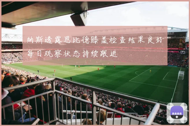 纳斯透露恩比德膝盖检查结果良好每日观察状态持续跟进