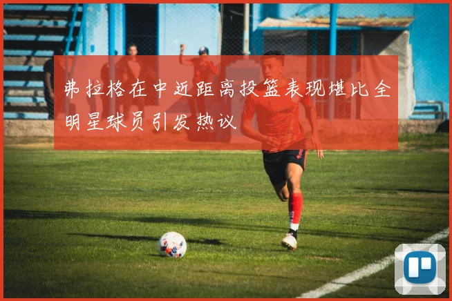弗拉格在中近距离投篮表现堪比全明星球员引发热议