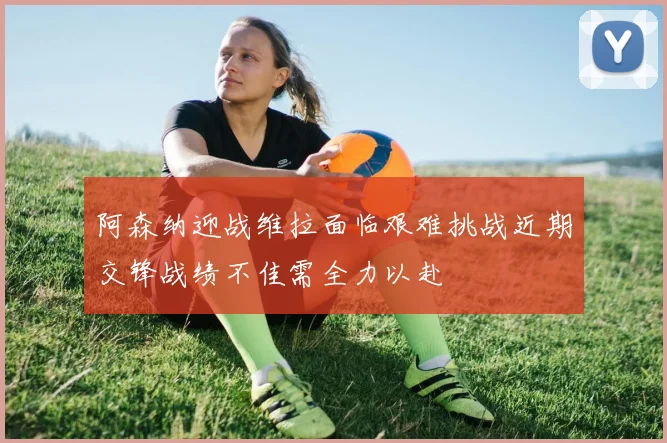 阿森纳迎战维拉面临艰难挑战近期交锋战绩不佳需全力以赴