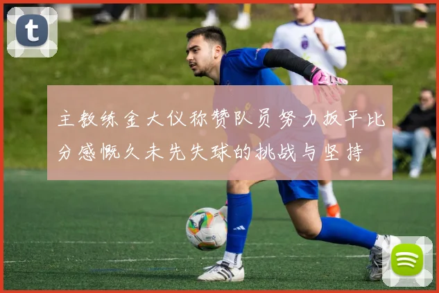 主教练金大仪称赞队员努力扳平比分感慨久未先失球的挑战与坚持