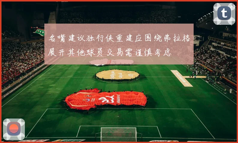 名嘴建议独行侠重建应围绕弗拉格展开其他球员交易需谨慎考虑