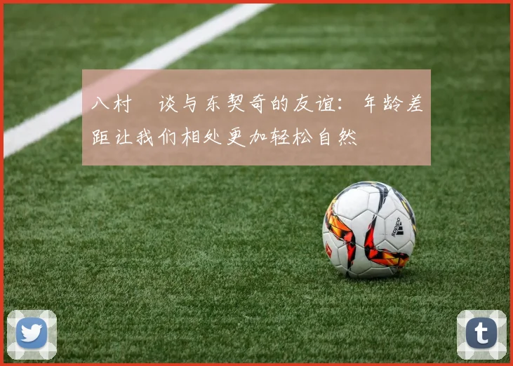 八村塁谈与东契奇的友谊：年龄差距让我们相处更加轻松自然
