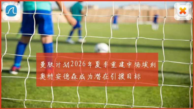 曼联计划2026年夏季重建中场埃利奥特安德森成为潜在引援目标