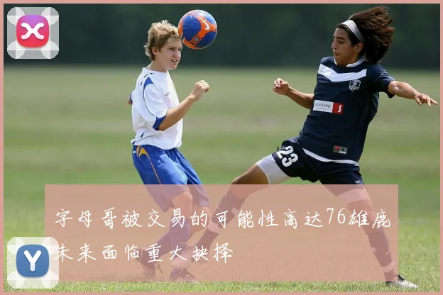 字母哥被交易的可能性高达76雄鹿未来面临重大抉择