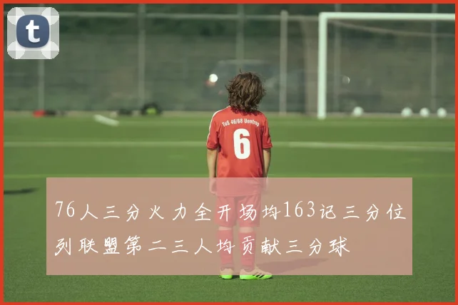 76人三分火力全开场均163记三分位列联盟第二三人均贡献三分球